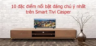 Tổng hợp 10 đặc điểm nổi bật đáng chú ý nhất trên Smart Tivi Casper